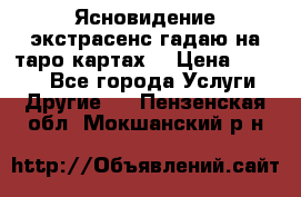 Ясновидение экстрасенс гадаю на таро картах  › Цена ­ 1 000 - Все города Услуги » Другие   . Пензенская обл.,Мокшанский р-н